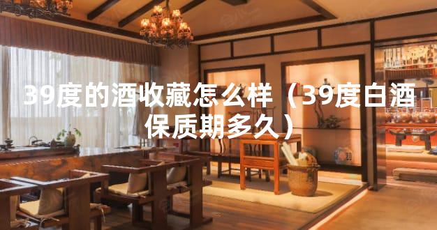 39度的酒收藏怎么样（39度白酒保质期多久）
