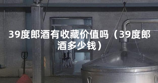 39度郎酒有收藏价值吗（39度郎酒多少钱）