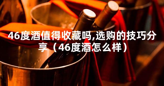 46度酒值得收藏吗,选购的技巧分享（46度酒怎么样）