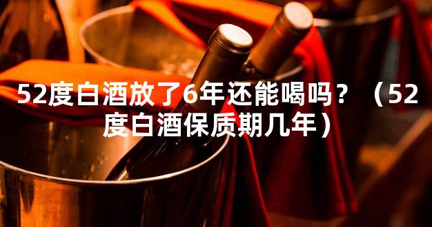 52度白酒放了6年还能喝吗？（52度白酒保质期几年）