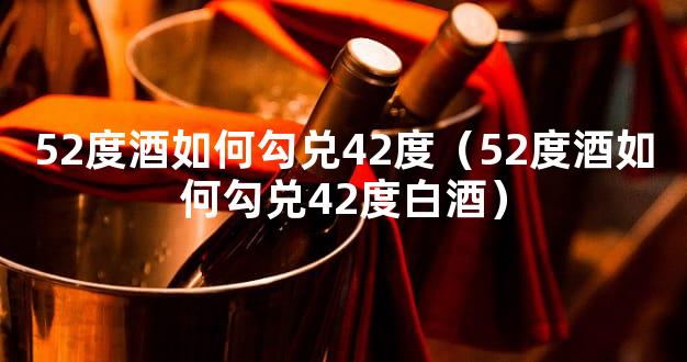 52度酒如何勾兑42度（52度酒如何勾兑42度白酒）