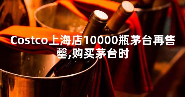 Costco上海店10000瓶茅台再售罄,购买茅台时
