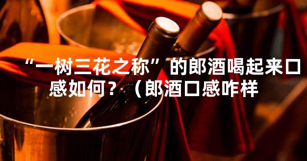 “一树三花之称”的郎酒喝起来口感如何？（郎酒口感咋样