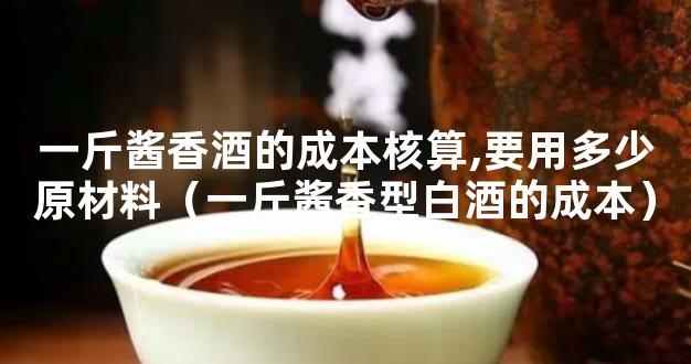 一斤酱香酒的成本核算,要用多少原材料（一斤酱香型白酒的成本）