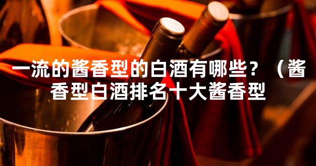 一流的酱香型的白酒有哪些？（酱香型白酒排名十大酱香型