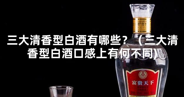 三大清香型白酒有哪些？（三大清香型白酒口感上有何不同)