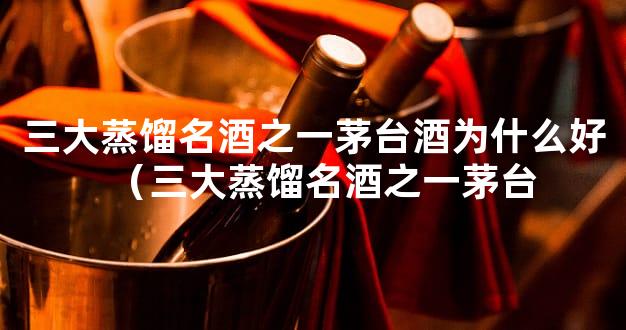 三大蒸馏名酒之一茅台酒为什么好（三大蒸馏名酒之一茅台
