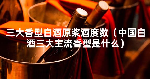 三大香型白酒原浆酒度数（中国白酒三大主流香型是什么）