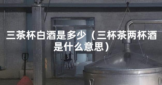 三茶杯白酒是多少（三杯茶两杯酒是什么意思）
