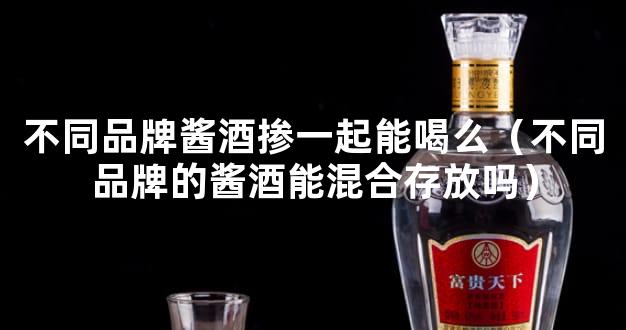 不同品牌酱酒掺一起能喝么（不同品牌的酱酒能混合存放吗）