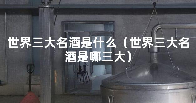 世界三大名酒是什么（世界三大名酒是哪三大）