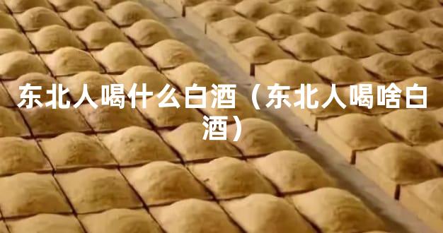 东北人喝什么白酒（东北人喝啥白酒）