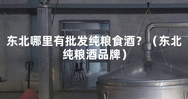 东北哪里有批发纯粮食酒？（东北纯粮酒品牌）