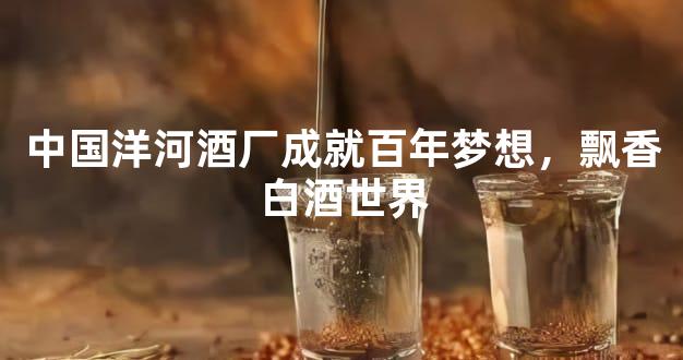 中国洋河酒厂成就百年梦想，飘香白酒世界