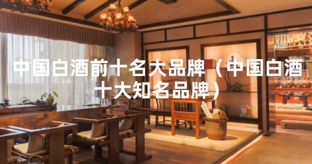 中国白酒前十名大品牌（中国白酒十大知名品牌）