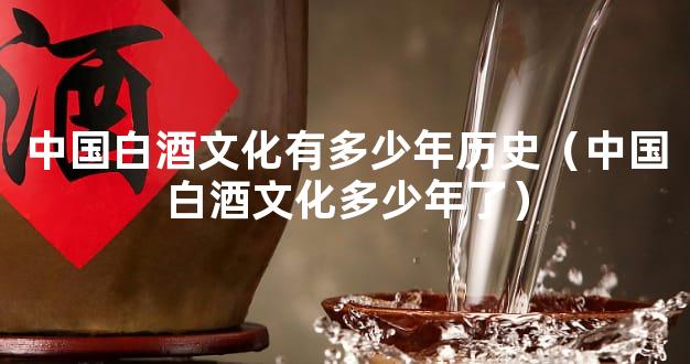 中国白酒文化有多少年历史（中国白酒文化多少年了）