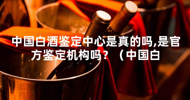 中国白酒鉴定中心是真的吗,是官方鉴定机构吗？（中国白