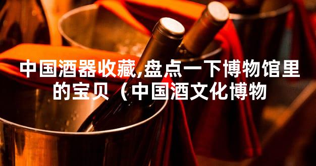 中国酒器收藏,盘点一下博物馆里的宝贝（中国酒文化博物