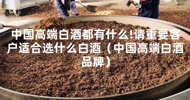 中国高端白酒都有什么!请重要客户适合选什么白酒（中国高端白酒品牌）