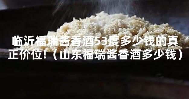 临沂福瑞酱香酒53度多少钱的真正价位!（山东福瑞酱香酒多少钱）
