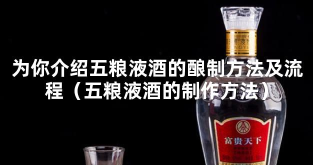 为你介绍五粮液酒的酿制方法及流程（五粮液酒的制作方法）
