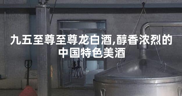 九五至尊至尊龙白酒,醇香浓烈的中国特色美酒