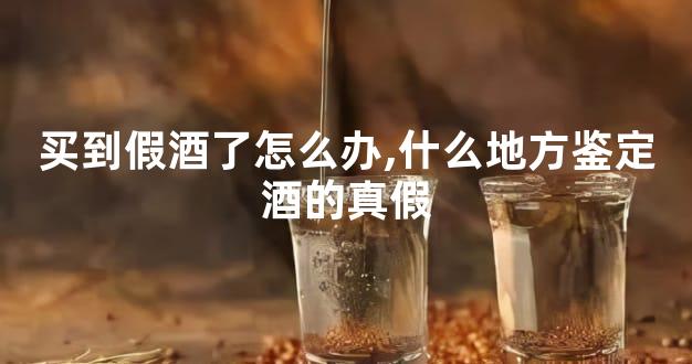 买到假酒了怎么办,什么地方鉴定酒的真假