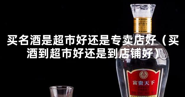 买名酒是超市好还是专卖店好（买酒到超市好还是到店铺好）