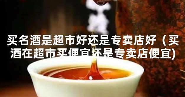 买名酒是超市好还是专卖店好（买酒在超市买便宜还是专卖店便宜)