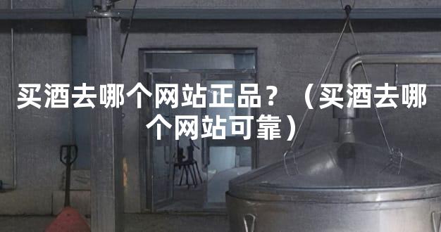 买酒去哪个网站正品？（买酒去哪个网站可靠）