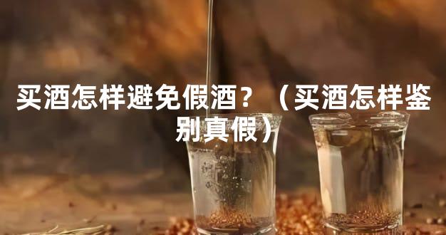买酒怎样避免假酒？（买酒怎样鉴别真假）
