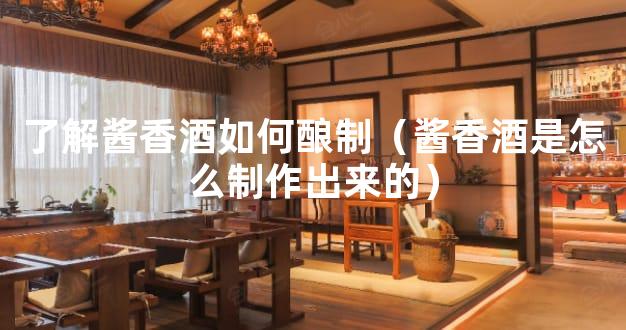 了解酱香酒如何酿制（酱香酒是怎么制作出来的）
