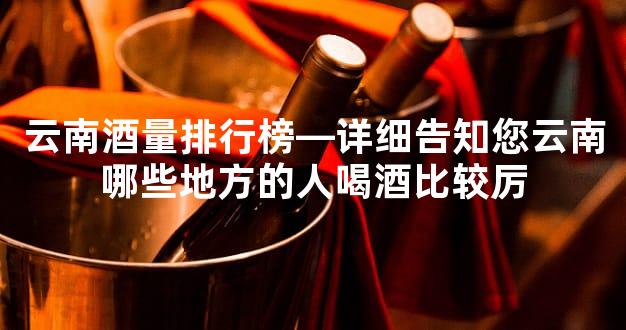云南酒量排行榜—详细告知您云南哪些地方的人喝酒比较厉