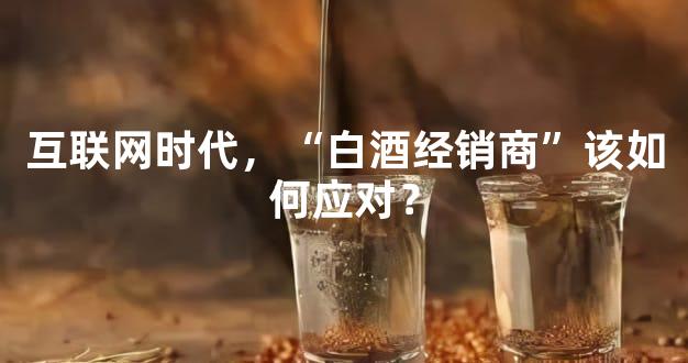互联网时代，“白酒经销商”该如何应对？
