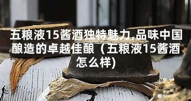 五粮液15酱酒独特魅力,品味中国酿造的卓越佳酿（五粮液15酱酒怎么样)