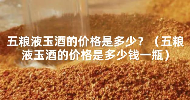 五粮液玉酒的价格是多少？（五粮液玉酒的价格是多少钱一瓶）