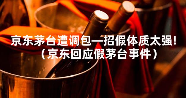 京东茅台遭调包—招假体质太强!（京东回应假茅台事件）