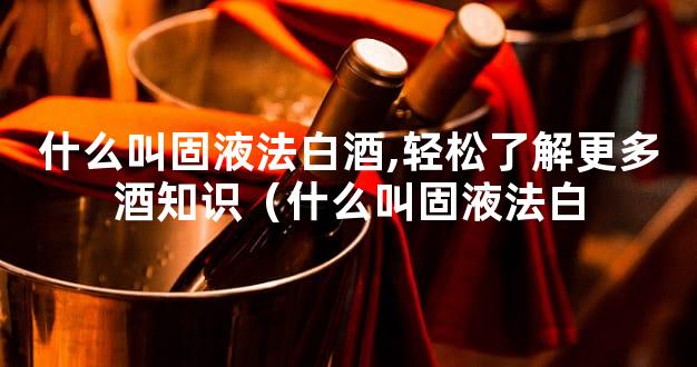 什么叫固液法白酒,轻松了解更多酒知识（什么叫固液法白