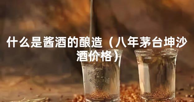 什么是酱酒的酿造（八年茅台坤沙酒价格）