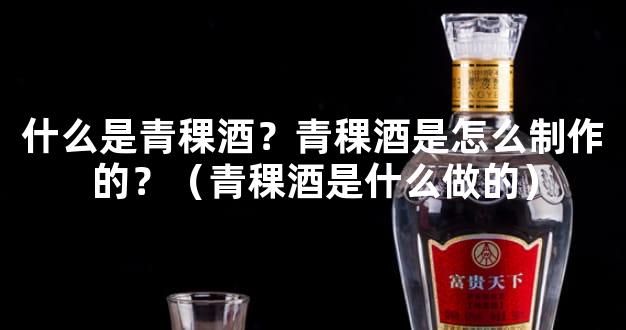 什么是青稞酒？青稞酒是怎么制作的？（青稞酒是什么做的）