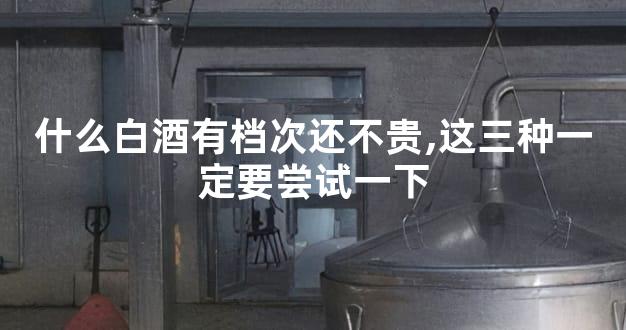 什么白酒有档次还不贵,这三种一定要尝试一下