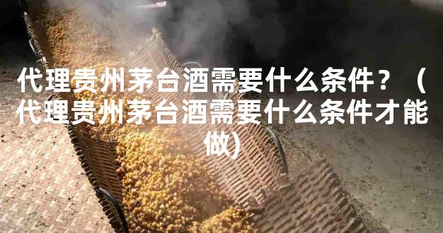 代理贵州茅台酒需要什么条件？（代理贵州茅台酒需要什么条件才能做)