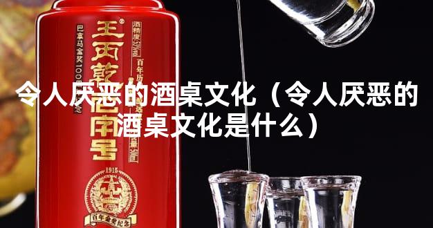 令人厌恶的酒桌文化（令人厌恶的酒桌文化是什么）