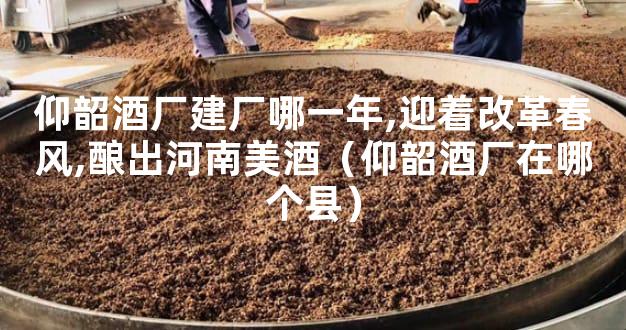 仰韶酒厂建厂哪一年,迎着改革春风,酿出河南美酒（仰韶酒厂在哪个县）