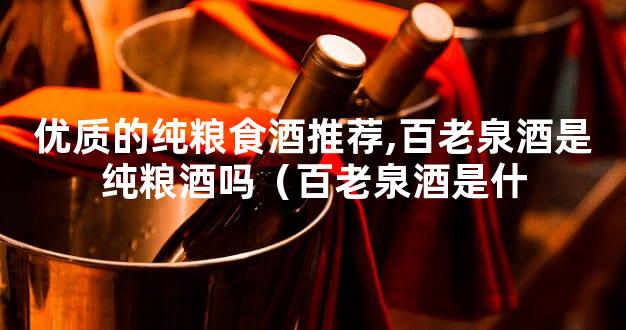 优质的纯粮食酒推荐,百老泉酒是纯粮酒吗（百老泉酒是什