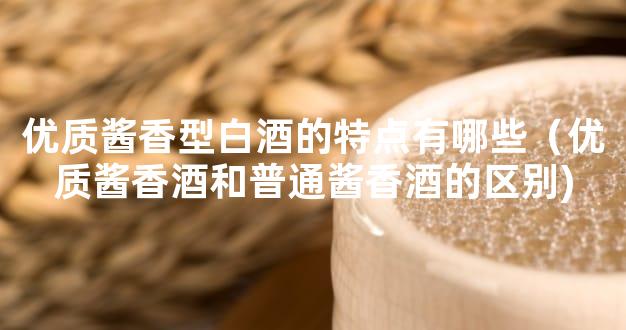 优质酱香型白酒的特点有哪些（优质酱香酒和普通酱香酒的区别)