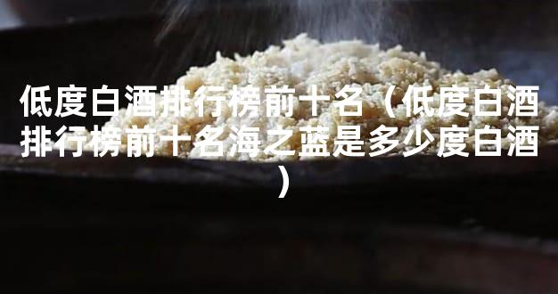 低度白酒排行榜前十名（低度白酒排行榜前十名海之蓝是多少度白酒）