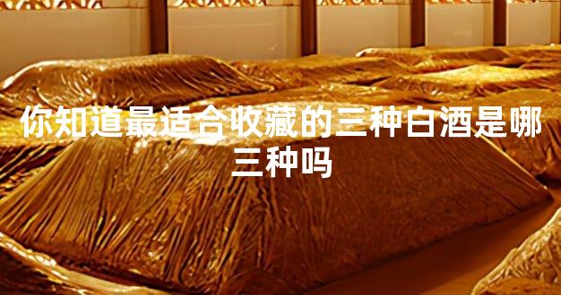 你知道最适合收藏的三种白酒是哪三种吗