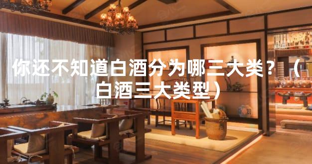 你还不知道白酒分为哪三大类？（白酒三大类型）
