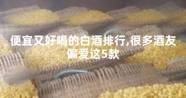 便宜又好喝的白酒排行,很多酒友偏爱这5款
